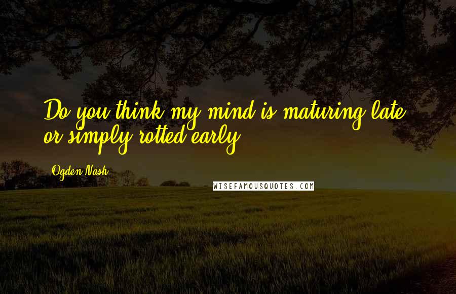 Ogden Nash Quotes: Do you think my mind is maturing late, or simply rotted early?