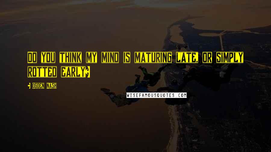 Ogden Nash Quotes: Do you think my mind is maturing late, or simply rotted early?