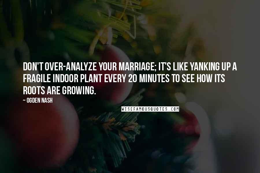 Ogden Nash Quotes: Don't over-analyze your marriage; it's like yanking up a fragile indoor plant every 20 minutes to see how its roots are growing.