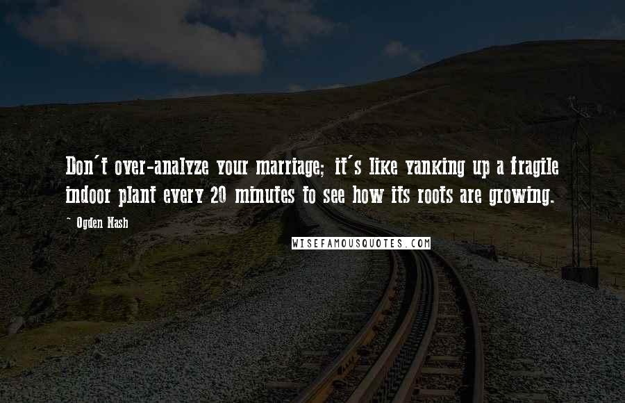 Ogden Nash Quotes: Don't over-analyze your marriage; it's like yanking up a fragile indoor plant every 20 minutes to see how its roots are growing.