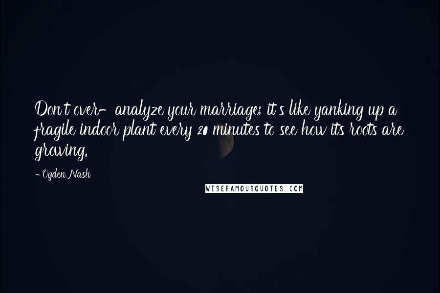 Ogden Nash Quotes: Don't over-analyze your marriage; it's like yanking up a fragile indoor plant every 20 minutes to see how its roots are growing.