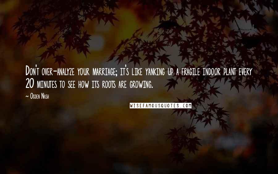 Ogden Nash Quotes: Don't over-analyze your marriage; it's like yanking up a fragile indoor plant every 20 minutes to see how its roots are growing.