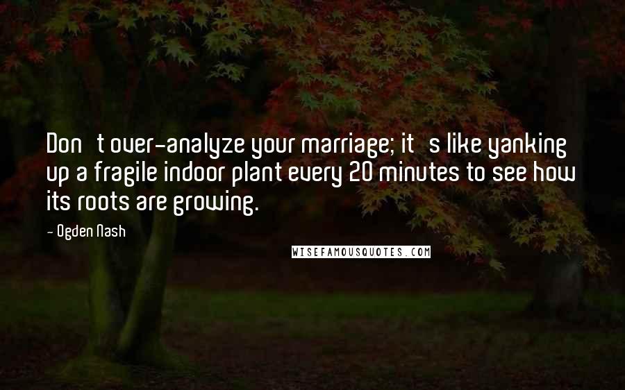 Ogden Nash Quotes: Don't over-analyze your marriage; it's like yanking up a fragile indoor plant every 20 minutes to see how its roots are growing.