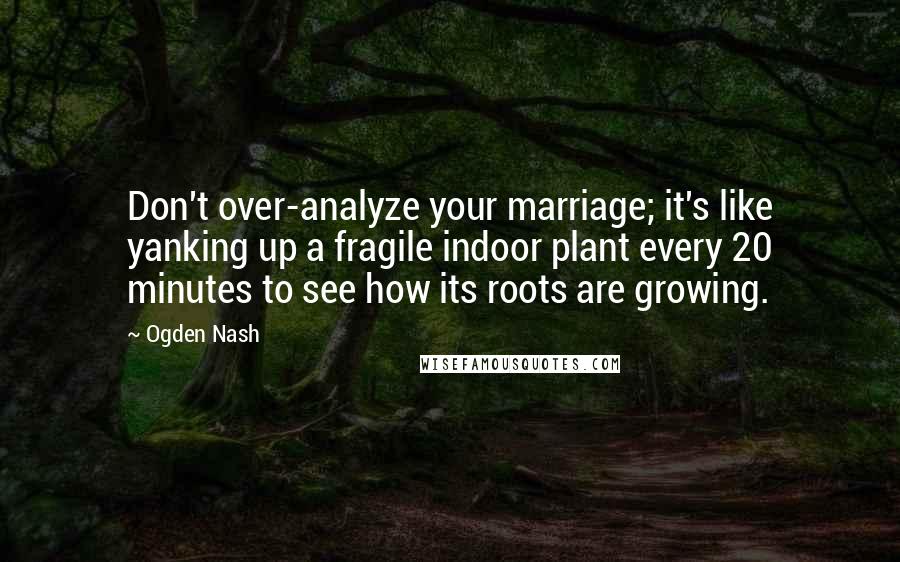 Ogden Nash Quotes: Don't over-analyze your marriage; it's like yanking up a fragile indoor plant every 20 minutes to see how its roots are growing.