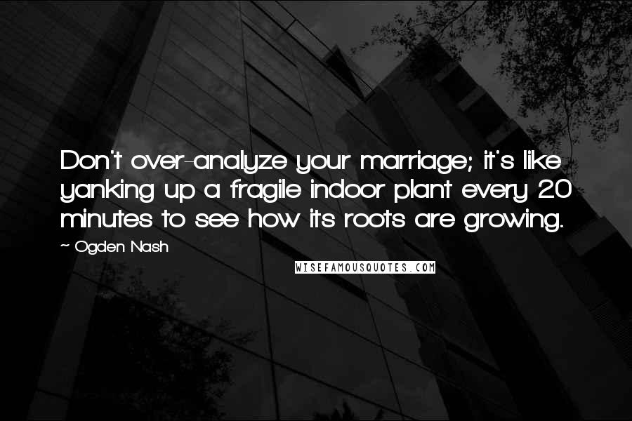 Ogden Nash Quotes: Don't over-analyze your marriage; it's like yanking up a fragile indoor plant every 20 minutes to see how its roots are growing.