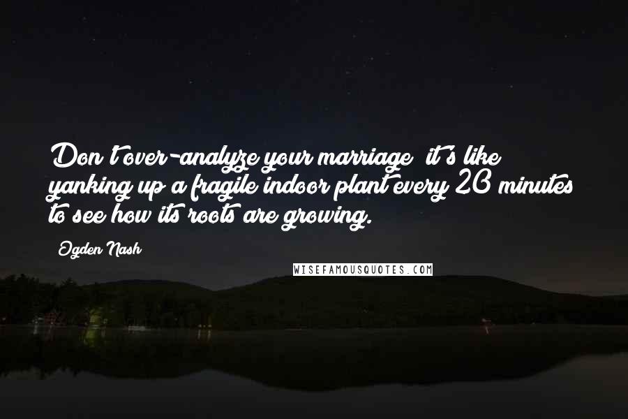 Ogden Nash Quotes: Don't over-analyze your marriage; it's like yanking up a fragile indoor plant every 20 minutes to see how its roots are growing.