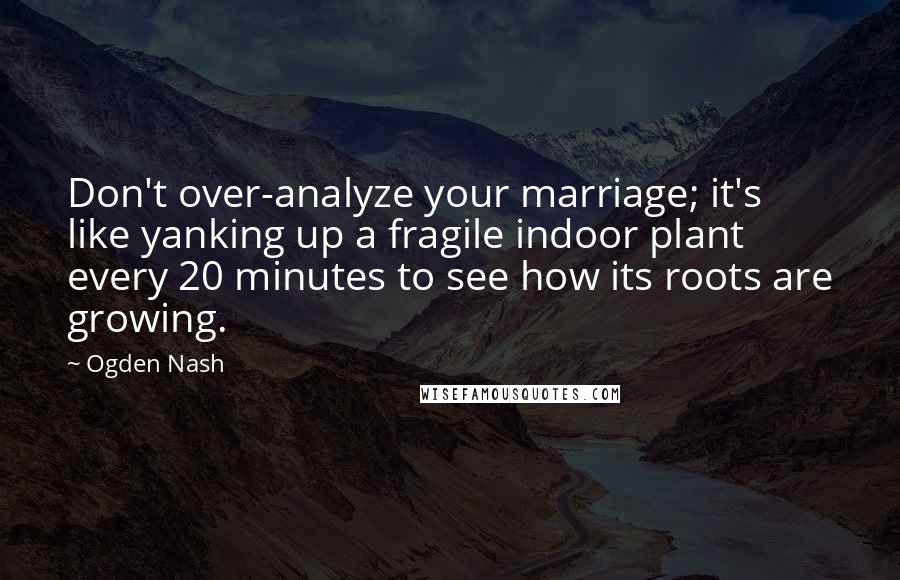 Ogden Nash Quotes: Don't over-analyze your marriage; it's like yanking up a fragile indoor plant every 20 minutes to see how its roots are growing.