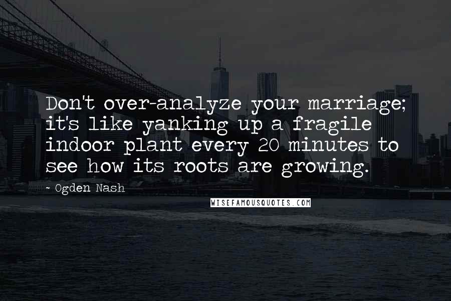 Ogden Nash Quotes: Don't over-analyze your marriage; it's like yanking up a fragile indoor plant every 20 minutes to see how its roots are growing.