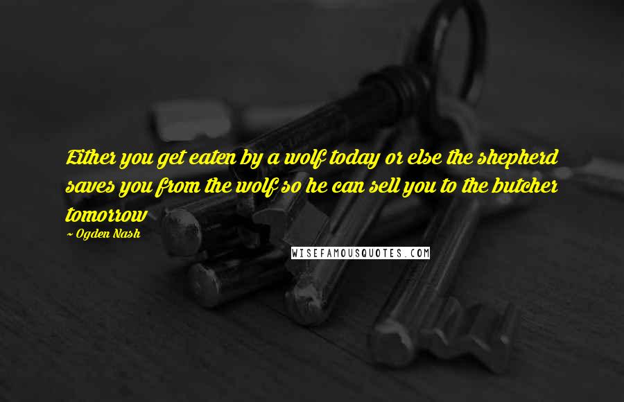 Ogden Nash Quotes: Either you get eaten by a wolf today or else the shepherd saves you from the wolf so he can sell you to the butcher tomorrow