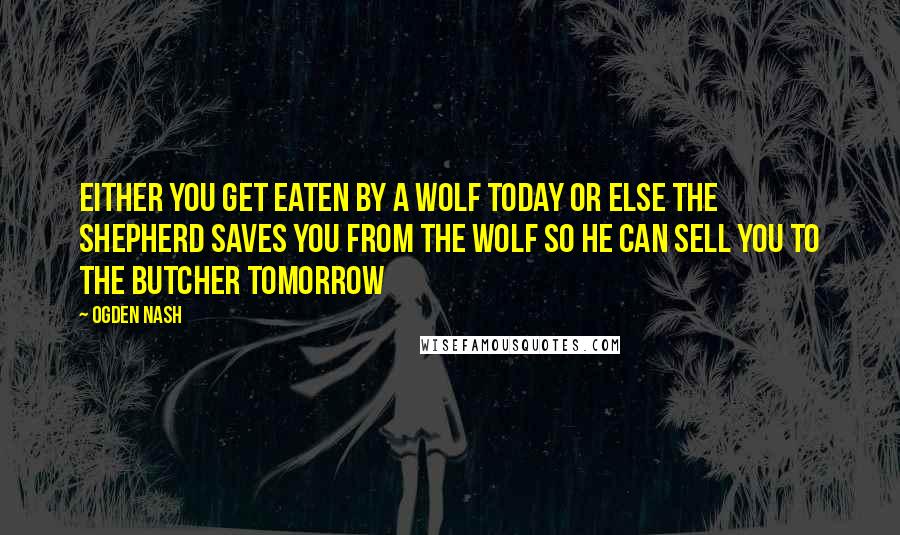 Ogden Nash Quotes: Either you get eaten by a wolf today or else the shepherd saves you from the wolf so he can sell you to the butcher tomorrow