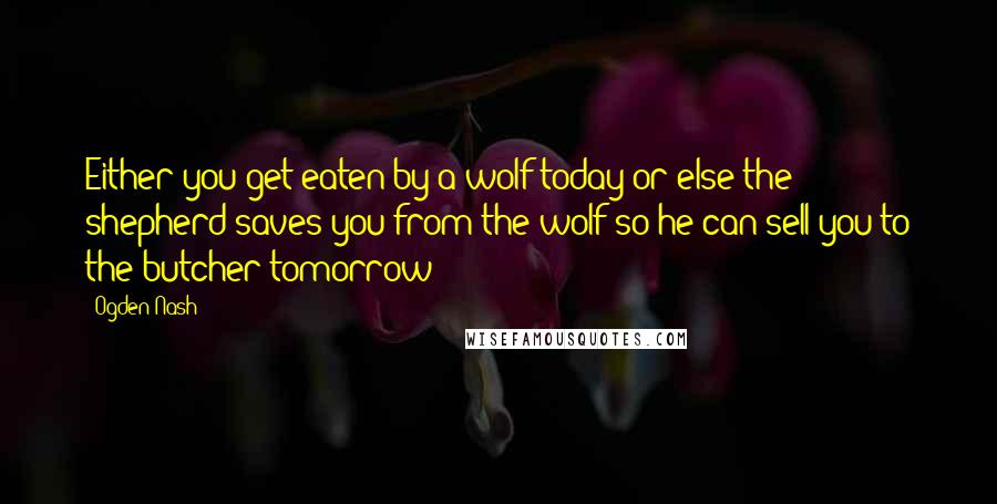 Ogden Nash Quotes: Either you get eaten by a wolf today or else the shepherd saves you from the wolf so he can sell you to the butcher tomorrow