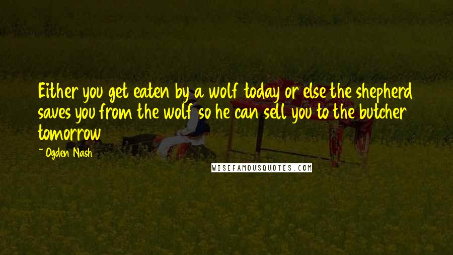 Ogden Nash Quotes: Either you get eaten by a wolf today or else the shepherd saves you from the wolf so he can sell you to the butcher tomorrow