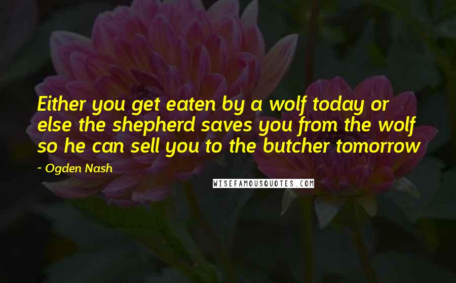 Ogden Nash Quotes: Either you get eaten by a wolf today or else the shepherd saves you from the wolf so he can sell you to the butcher tomorrow