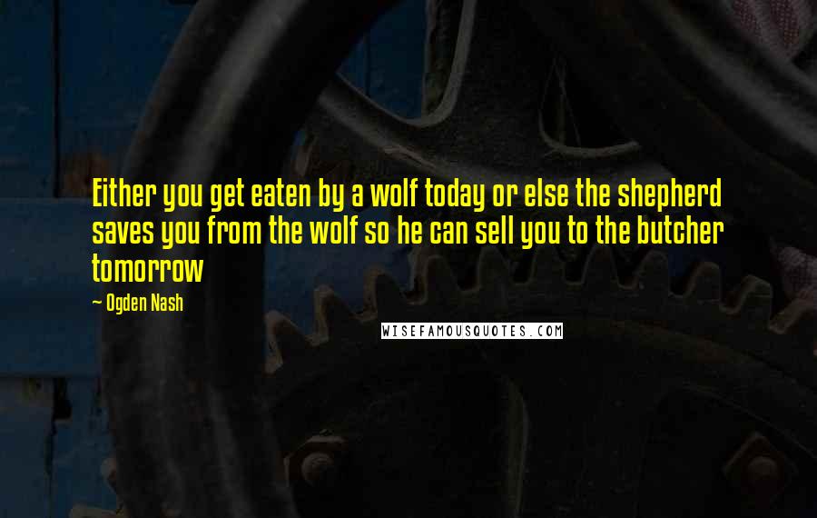 Ogden Nash Quotes: Either you get eaten by a wolf today or else the shepherd saves you from the wolf so he can sell you to the butcher tomorrow