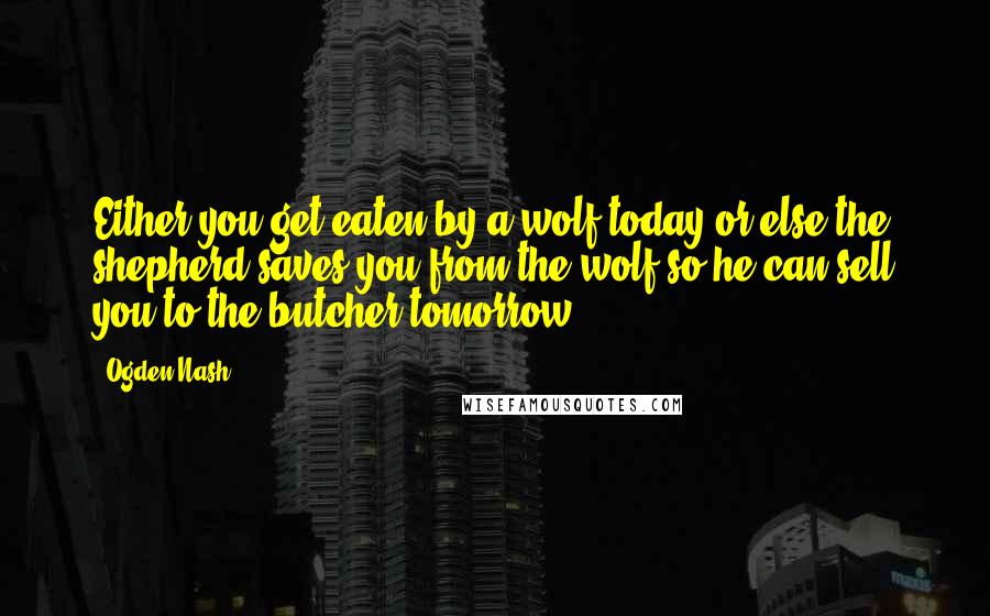 Ogden Nash Quotes: Either you get eaten by a wolf today or else the shepherd saves you from the wolf so he can sell you to the butcher tomorrow