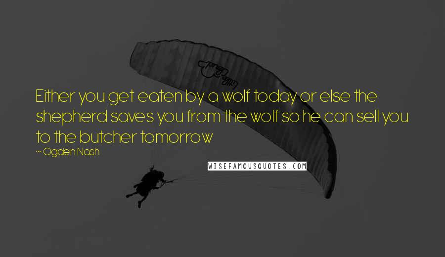 Ogden Nash Quotes: Either you get eaten by a wolf today or else the shepherd saves you from the wolf so he can sell you to the butcher tomorrow