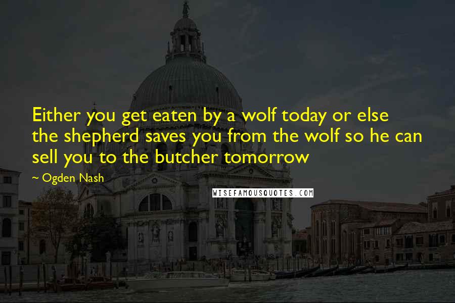 Ogden Nash Quotes: Either you get eaten by a wolf today or else the shepherd saves you from the wolf so he can sell you to the butcher tomorrow