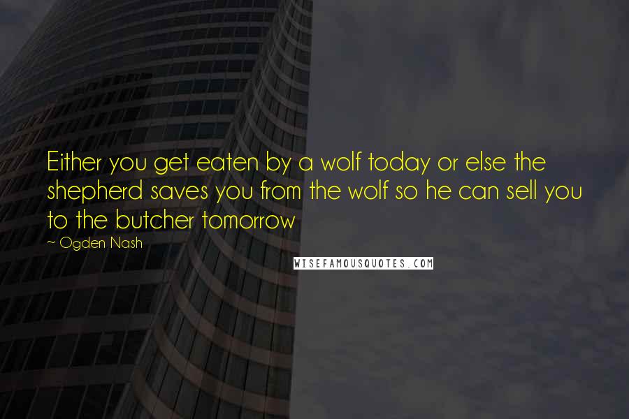 Ogden Nash Quotes: Either you get eaten by a wolf today or else the shepherd saves you from the wolf so he can sell you to the butcher tomorrow