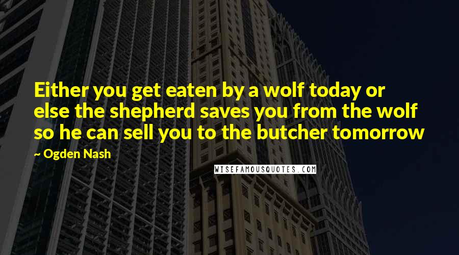 Ogden Nash Quotes: Either you get eaten by a wolf today or else the shepherd saves you from the wolf so he can sell you to the butcher tomorrow