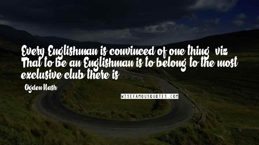 Ogden Nash Quotes: Every Englishman is convinced of one thing, viz.: That to be an Englishman is to belong to the most exclusive club there is.