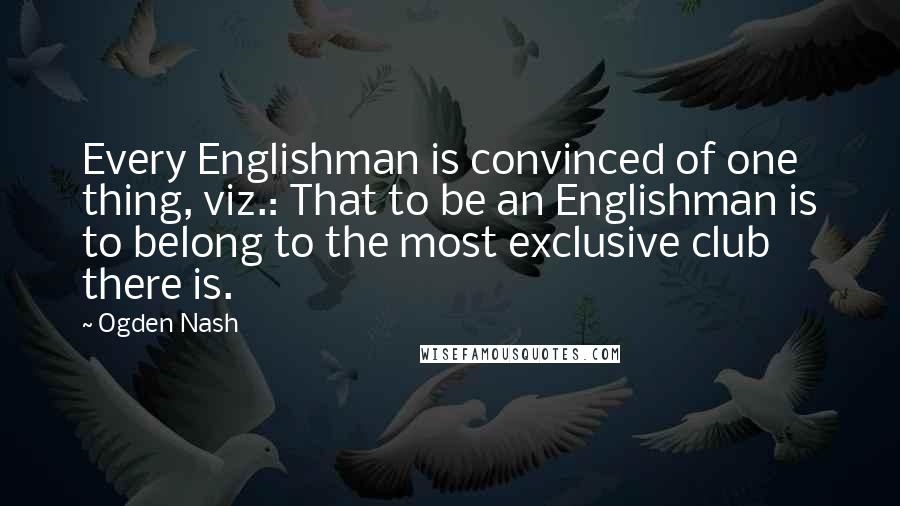 Ogden Nash Quotes: Every Englishman is convinced of one thing, viz.: That to be an Englishman is to belong to the most exclusive club there is.