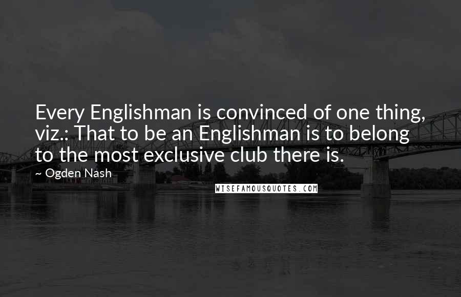 Ogden Nash Quotes: Every Englishman is convinced of one thing, viz.: That to be an Englishman is to belong to the most exclusive club there is.