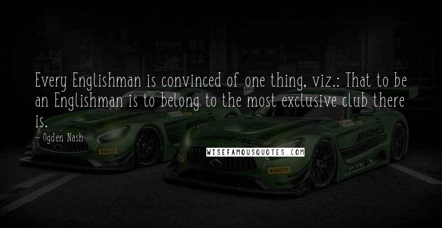 Ogden Nash Quotes: Every Englishman is convinced of one thing, viz.: That to be an Englishman is to belong to the most exclusive club there is.