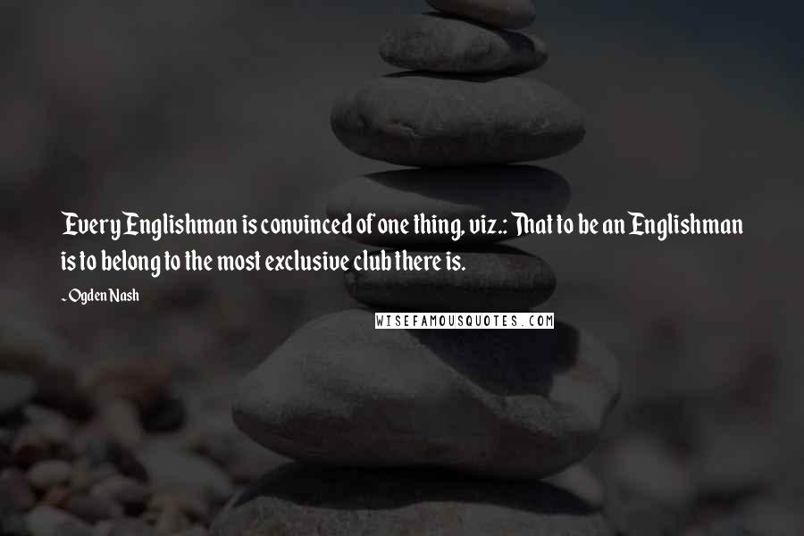 Ogden Nash Quotes: Every Englishman is convinced of one thing, viz.: That to be an Englishman is to belong to the most exclusive club there is.