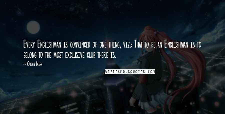 Ogden Nash Quotes: Every Englishman is convinced of one thing, viz.: That to be an Englishman is to belong to the most exclusive club there is.