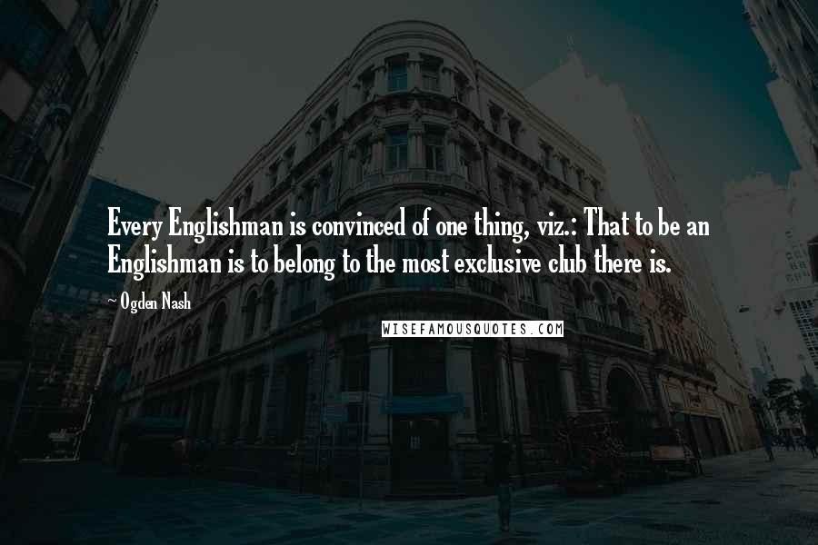 Ogden Nash Quotes: Every Englishman is convinced of one thing, viz.: That to be an Englishman is to belong to the most exclusive club there is.