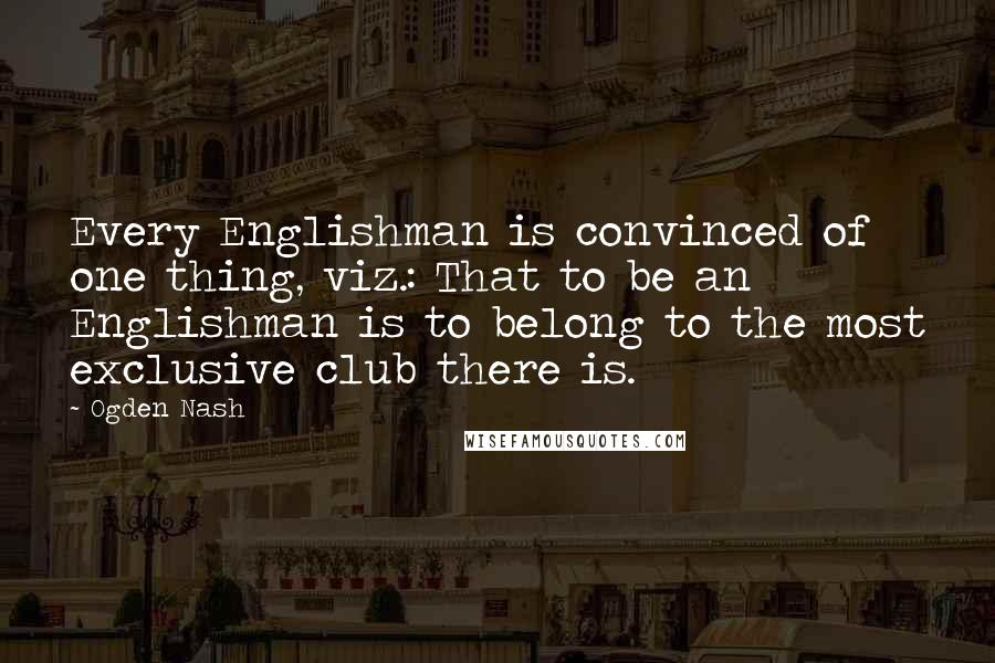 Ogden Nash Quotes: Every Englishman is convinced of one thing, viz.: That to be an Englishman is to belong to the most exclusive club there is.