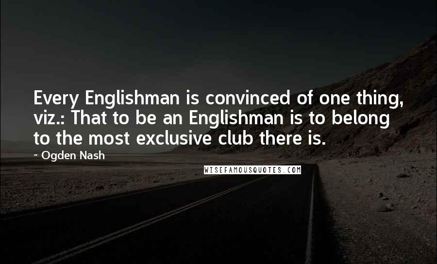 Ogden Nash Quotes: Every Englishman is convinced of one thing, viz.: That to be an Englishman is to belong to the most exclusive club there is.