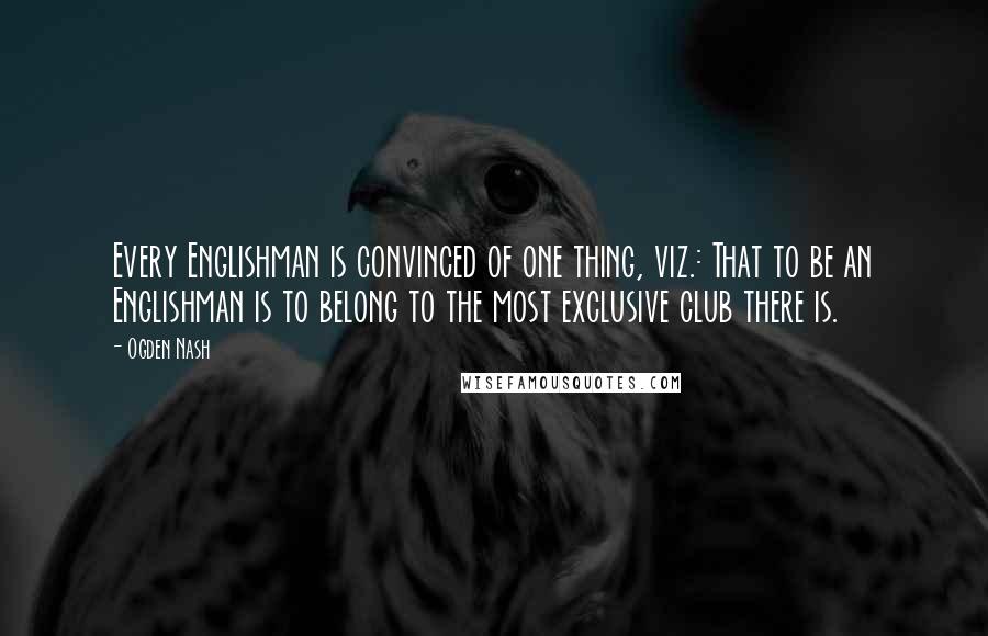 Ogden Nash Quotes: Every Englishman is convinced of one thing, viz.: That to be an Englishman is to belong to the most exclusive club there is.