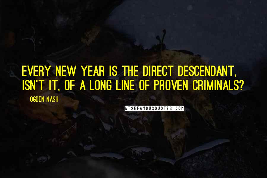 Ogden Nash Quotes: Every New Year is the direct descendant, isn't it, of a long line of proven criminals?