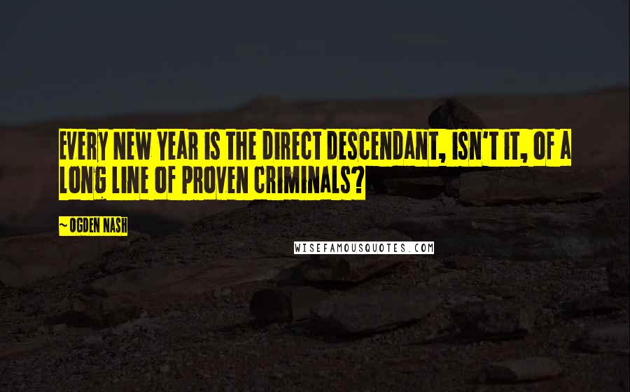 Ogden Nash Quotes: Every New Year is the direct descendant, isn't it, of a long line of proven criminals?