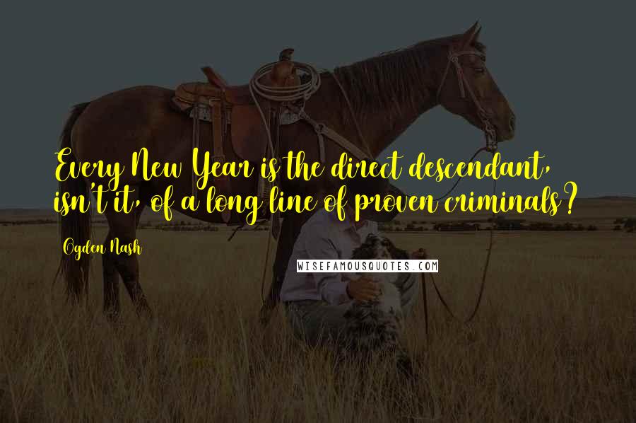 Ogden Nash Quotes: Every New Year is the direct descendant, isn't it, of a long line of proven criminals?