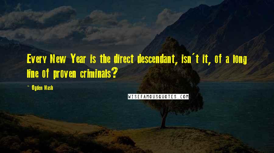 Ogden Nash Quotes: Every New Year is the direct descendant, isn't it, of a long line of proven criminals?