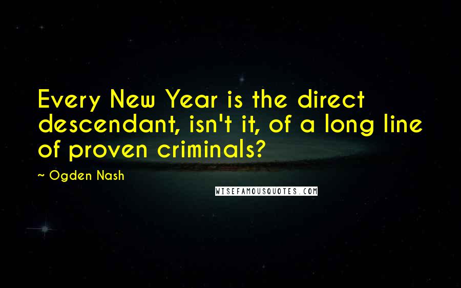 Ogden Nash Quotes: Every New Year is the direct descendant, isn't it, of a long line of proven criminals?