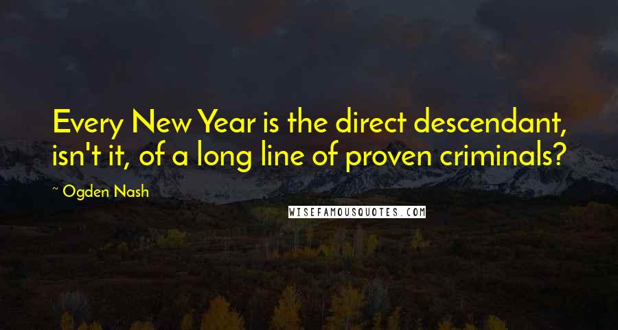 Ogden Nash Quotes: Every New Year is the direct descendant, isn't it, of a long line of proven criminals?