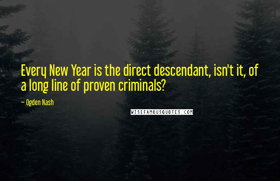 Ogden Nash Quotes: Every New Year is the direct descendant, isn't it, of a long line of proven criminals?