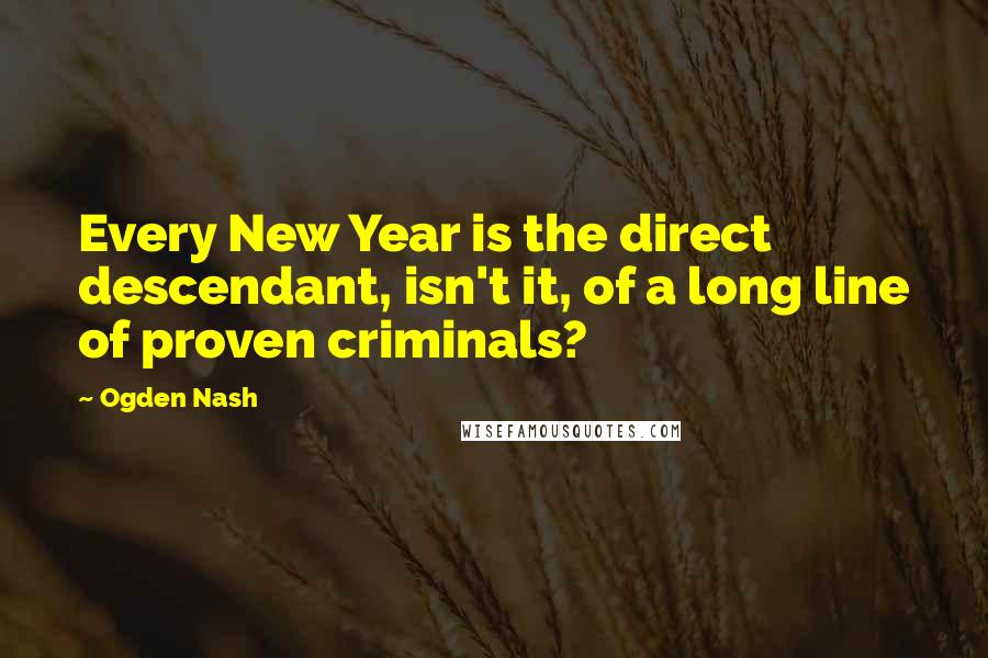 Ogden Nash Quotes: Every New Year is the direct descendant, isn't it, of a long line of proven criminals?