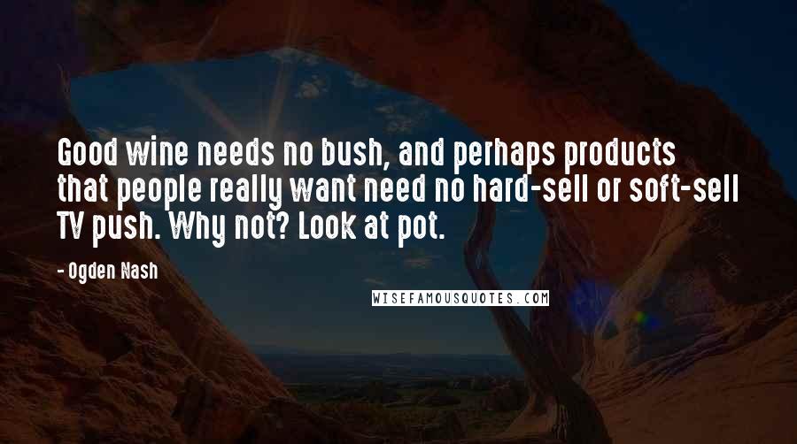 Ogden Nash Quotes: Good wine needs no bush, and perhaps products that people really want need no hard-sell or soft-sell TV push. Why not? Look at pot.
