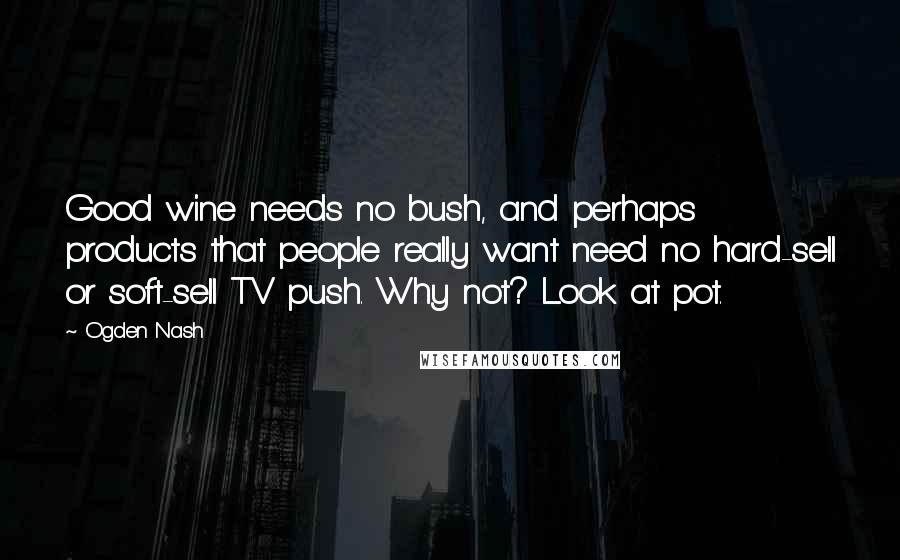 Ogden Nash Quotes: Good wine needs no bush, and perhaps products that people really want need no hard-sell or soft-sell TV push. Why not? Look at pot.