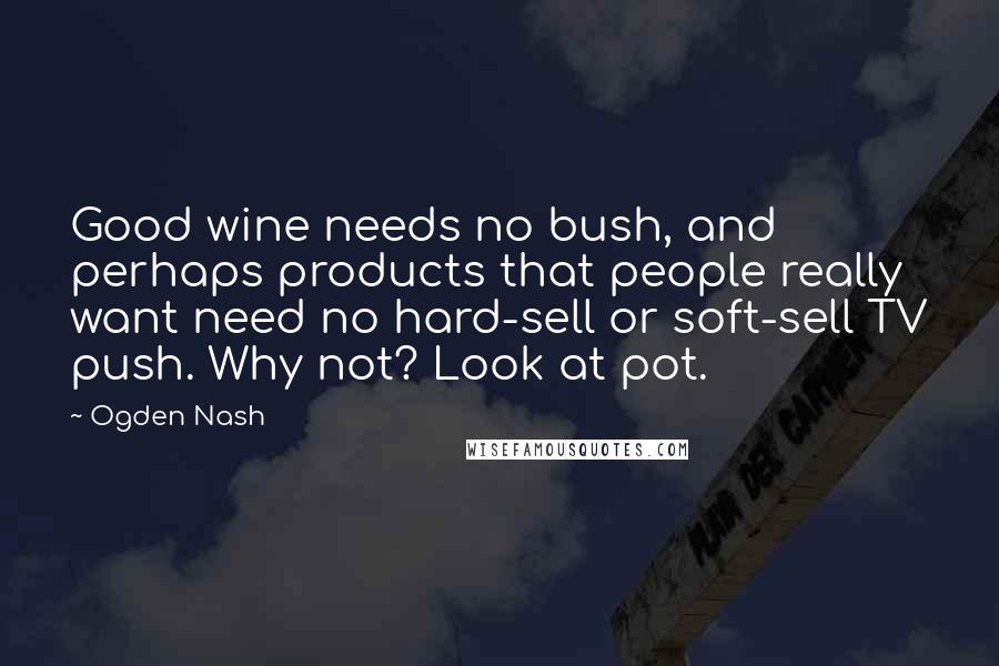 Ogden Nash Quotes: Good wine needs no bush, and perhaps products that people really want need no hard-sell or soft-sell TV push. Why not? Look at pot.