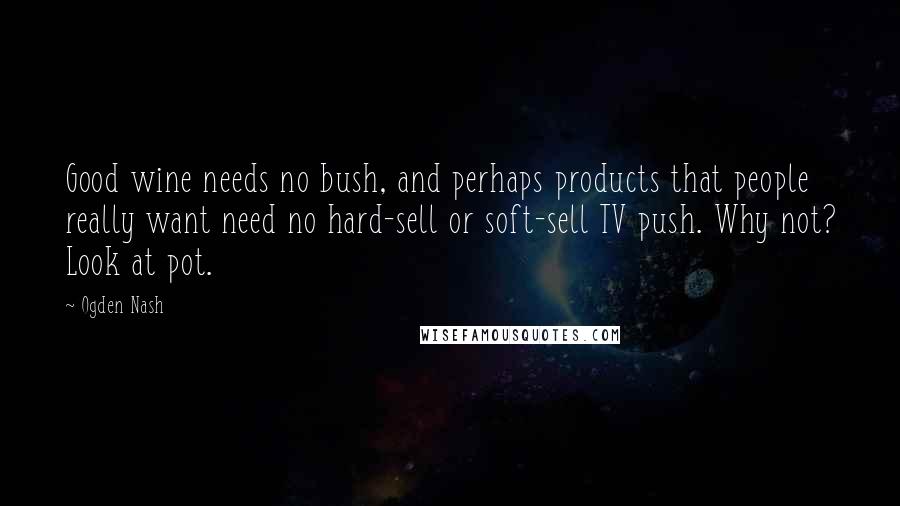Ogden Nash Quotes: Good wine needs no bush, and perhaps products that people really want need no hard-sell or soft-sell TV push. Why not? Look at pot.