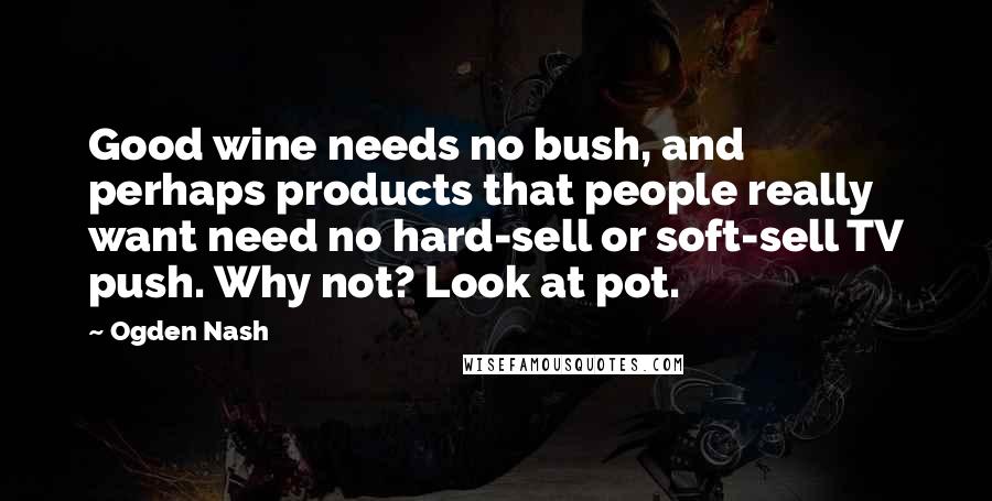 Ogden Nash Quotes: Good wine needs no bush, and perhaps products that people really want need no hard-sell or soft-sell TV push. Why not? Look at pot.