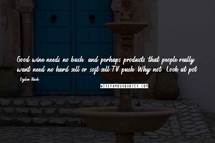 Ogden Nash Quotes: Good wine needs no bush, and perhaps products that people really want need no hard-sell or soft-sell TV push. Why not? Look at pot.