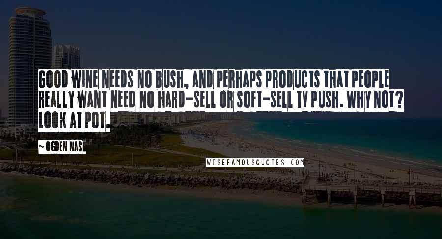 Ogden Nash Quotes: Good wine needs no bush, and perhaps products that people really want need no hard-sell or soft-sell TV push. Why not? Look at pot.