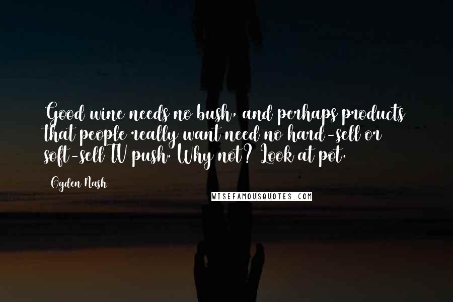 Ogden Nash Quotes: Good wine needs no bush, and perhaps products that people really want need no hard-sell or soft-sell TV push. Why not? Look at pot.