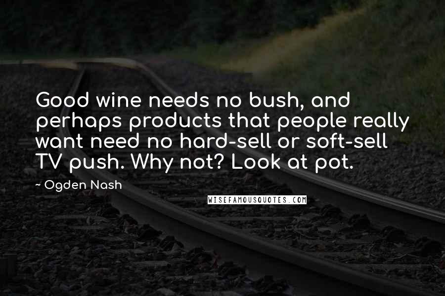 Ogden Nash Quotes: Good wine needs no bush, and perhaps products that people really want need no hard-sell or soft-sell TV push. Why not? Look at pot.